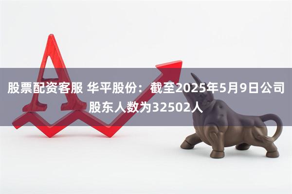 股票配资客服 华平股份：截至2025年5月9日公司股东人数为32502人