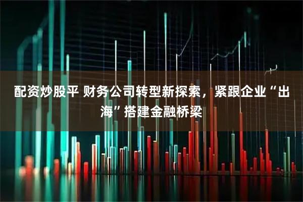 配资炒股平 财务公司转型新探索，紧跟企业“出海”搭建金融桥梁