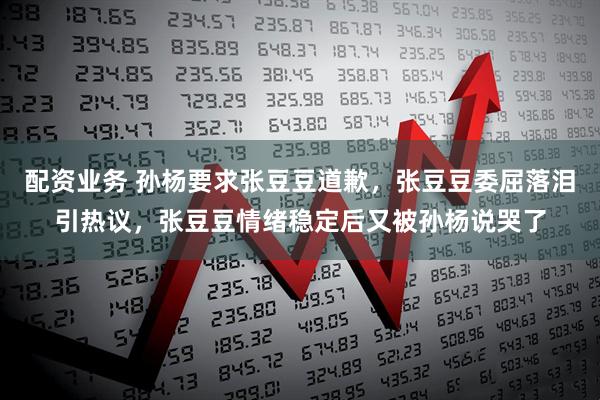配资业务 孙杨要求张豆豆道歉，张豆豆委屈落泪引热议，张豆豆情绪稳定后又被孙杨说哭了