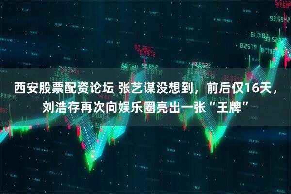 西安股票配资论坛 张艺谋没想到，前后仅16天，刘浩存再次向娱乐圈亮出一张“王牌”