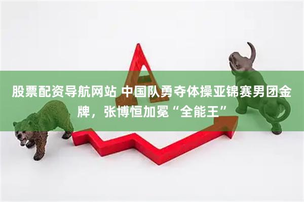 股票配资导航网站 中国队勇夺体操亚锦赛男团金牌，张博恒加冕“全能王”