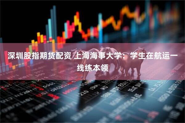 深圳股指期货配资 上海海事大学：学生在航运一线练本领